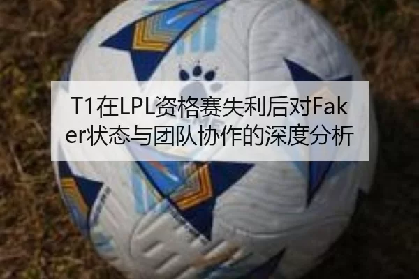 T1在LPL资格赛失利后对Faker状态与团队协作的深度分析