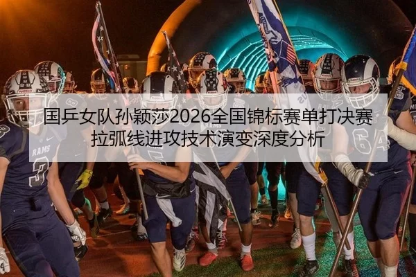国乒女队孙颖莎2026全国锦标赛单打决赛拉弧线进攻技术演变深度分析